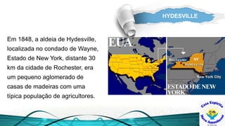 HYDESVILLE
Em 1848, a aldeia de Hydesville,
localizada no condado de Wayne,
Estado de New York, distante 30
km da cidade de Rochester, era
um pequeno aglomerado de
casas de madeiras com uma
típica população de agricultores.
 