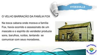 HYDESVILLE
Na tosca cabana onde morava a família
Fox, havia ocorrido o assassinato de um
mascate e o espírito do vendedor produzia
sons, barulhos, ruídos, tentando se
comunicar com seus moradores.
O VELHO BARRACÃO DA FAMÍLIA FOX
 