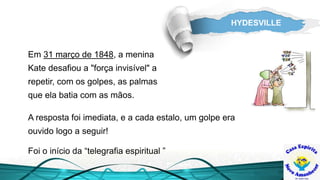 HYDESVILLE
Em 31 março de 1848, a menina
Kate desafiou a "força invisível" a
repetir, com os golpes, as palmas
que ela batia com as mãos.
Foi o início da “telegrafia espiritual ”
A resposta foi imediata, e a cada estalo, um golpe era
ouvido logo a seguir!
 