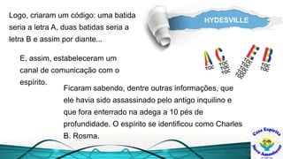 HYDESVILLE
E, assim, estabeleceram um
canal de comunicação com o
espírito.
Ficaram sabendo, dentre outras informações, que
ele havia sido assassinado pelo antigo inquilino e
que fora enterrado na adega a 10 pés de
profundidade. O espírito se identificou como Charles
B. Rosma.
Logo, criaram um código: uma batida
seria a letra A, duas batidas seria a
letra B e assim por diante...
 