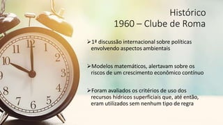 Histórico
1960 – Clube de Roma
1ª discussão internacional sobre políticas
envolvendo aspectos ambientais
Modelos matemáticos, alertavam sobre os
riscos de um crescimento econômico contínuo
Foram avaliados os critérios de uso dos
recursos hídricos superficiais que, até então,
eram utilizados sem nenhum tipo de regra
 
