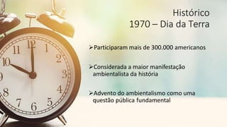 Histórico
1970 – Dia da Terra
Participaram mais de 300.000 americanos
Considerada a maior manifestação
ambientalista da história
Advento do ambientalismo como uma
questão pública fundamental
 
