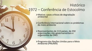 Histórico
1972 – Conferência de Estocolmo
Motivo: casos críticos de degradação
ambiental
Conferência Internacional sobre os problemas
do meio ambiente
Representantes de 113 países, de 250
organizações não-governamentais e
organismos da ONU
Programa das Nações Unidas para o Meio
Ambiente (PNUMA)
 