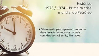 Histórico
1973 / 1974 – Primeira crise
mundial do Petróleo
O fato serviu para repensar o consumo
desenfreado dos recursos naturais
considerados até então, ilimitados
 