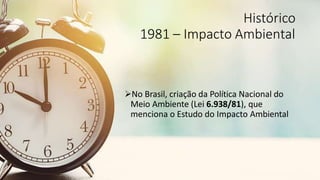 Histórico
1981 – Impacto Ambiental
No Brasil, criação da Política Nacional do
Meio Ambiente (Lei 6.938/81), que
menciona o Estudo do Impacto Ambiental
 