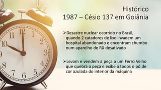 Histórico
1987 – Césio 137 em Goiânia
Desastre nuclear ocorrido no Brasil,
quando 2 catadores de lixo invadem um
hospital abandonado e encontram chumbo
num aparelho de RX desativado
Levam e vendem a peça a um Ferro Velho
que quebra a peça e exibe a todos o pó de
cor azulada do interior da máquina
 