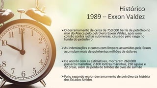 Histórico
1989 – Exxon Valdez
O derramamento de cerca de 750.000 barris de petróleo no
mar do Alasca pelo petroleiro Exxon Valdez, após uma
colisão contra rochas submersas, causado pelo rasgo no
fundo do petroleiro
As indenizações e custos com limpeza assumidos pela Exxon
acumulam mais de quinhentos milhões de dólares
De acordo com as estimativas, morreram 260.000
pássaros marinhos, 2.800 lontras marinhas, 250 águias e
22 orcas, além da perda de bilhões de ovos de salmão
Foi o segundo maior derramamento de petróleo da história
dos Estados Unidos
 