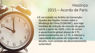 Histórico
2015 – Acordo de Paris
É um tratado no âmbito da Convenção-
Quadro das Nações Unidas sobre a
Mudança do Clima (CQNUMC), que rege
medidas de redução de emissão de gases
estufa a partir de 2020, a fim de conter
o aquecimento global abaixo de 2 ºC,
preferencialmente em 1,5 ºC, e reforçar a
capacidade dos países de responder ao
desafio, num contexto de desenvolvimento
sustentável
 