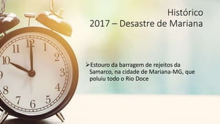 Histórico
2017 – Desastre de Mariana
Estouro da barragem de rejeitos da
Samarco, na cidade de Mariana-MG, que
poluiu todo o Rio Doce
 