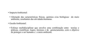 • ImpactoAmbiental:
• Alteração das características físicas, química e/ou biológicas do meio
ambiente, resultantes das atividadeshumanas.
• GestãoAmbiental:
• Esforço multidisciplinar que envolve uma combinação entre teorias e
práticas, científicas, legais, técnicas e de gerenciamento, com o objetivo
de proteger o ser humano e o meio ambiente.
 