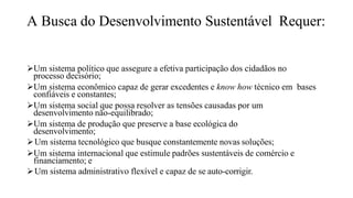 A Busca do Desenvolvimento Sustentável Requer:
Um sistema político que assegure a efetiva participação dos cidadãos no
processo decisório;
Um sistema econômico capaz de gerar excedentes e know how técnico em bases
confiáveis e constantes;
Um sistema social que possa resolver as tensões causadas por um
desenvolvimento não-equilibrado;
Um sistema de produção que preserve a base ecológica do
desenvolvimento;
Um sistema tecnológico que busque constantemente novas soluções;
Um sistema internacional que estimule padrões sustentáveis de comércio e
financiamento; e
Um sistema administrativo flexível e capaz de se auto-corrigir.
 