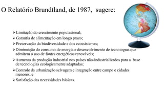 O Relatório Brundtland, de 1987, sugere:
Limitação do crescimento populacional;
Garantia de alimentação em longo prazo;
Preservação da biodiversidade e dos ecossistemas;
Diminuição do consumo de energia e desenvolvimento de tecnologias que
admitem o uso de fontes energéticas renováveis;
Aumento da produção industrial nos países não-industrializados para a base
de tecnologias ecologicamente adaptadas;
Controle da urbanização selvagem e integração entre campo e cidades
menores; e
Satisfação das necessidades básicas.
 