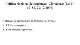 Política Nacional de Mudanças Climáticas: (Lei Nº
12187, 29/12/2009)
 Redução do desmatamento da Amazonia e do Cerrado
 Eficiência energética.
 Ecoeficiência na agricultura.
 