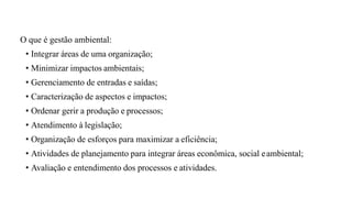 O que é gestão ambiental:
• Integrar áreas de uma organização;
• Minimizar impactos ambientais;
• Gerenciamento de entradas e saídas;
• Caracterização de aspectos e impactos;
• Ordenar gerir a produção e processos;
• Atendimento à legislação;
• Organização de esforços para maximizar a eficiência;
• Atividades de planejamento para integrar áreas econômica, social eambiental;
• Avaliação e entendimento dos processos e atividades.
 