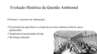 Evolução Histórica da Questão Ambiental
O homem e o processo de urbanização:
Crescimento da agricultura e a criação de um meio ambiente artificial para a
agropecuária
 Surgimento da propriedade privada
 Revolução industrial
 