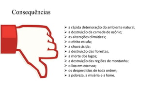 Consequências
 a rápida deterioração do ambiente natural;
 a destruição da camada de ozônio;
 as alterações climáticas;
 o efeito estufa;
 a chuva ácida;
 a destruição das florestas;
 a morte dos lagos;
 a destruição das regiões de montanha;
 o lixo em excesso;
 os desperdícios de toda ordem;
 a pobreza, a miséria e a fome.
 