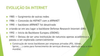 EVOLUÇÃO DA INTERNET
 1985 -> Surgimento de outras redes
 1986 -> Concexão da NSFNET com a ARPANET
 1990 -> backbone ARPANET foi desativado
 criando-se em seu lugar o backbone Defense Research Internet (DRI)
 1992 -> Inicio do Backbone Europeu (EBONE)
 1993 -> Deixou de ser uma instituição de natureza apenas acadêmica e
passou a ser explorada comercialmente
 Construção de novos backbones por empresas privadas (PSI, UUnet,
Sprint,...) como para fornecimento de serviços diversos, abertura essa a nível
mundial.
 