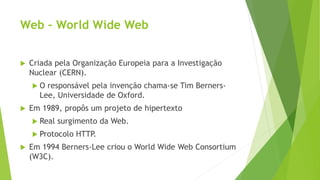 Web – World Wide Web
 Criada pela Organização Europeia para a Investigação
Nuclear (CERN).
 O responsável pela invenção chama-se Tim Berners-
Lee, Universidade de Oxford.
 Em 1989, propôs um projeto de hipertexto
 Real surgimento da Web.
 Protocolo HTTP.
 Em 1994 Berners-Lee criou o World Wide Web Consortium
(W3C).
 