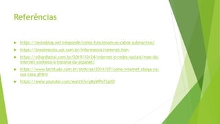 Referências
 https://tecnoblog.net/responde/como-funcionam-os-cabos-submarinos/
 https://brasilescola.uol.com.br/informatica/internet.htm
 https://olhardigital.com.br/2019/10/24/internet-e-redes-sociais/mae-da-
internet-conheca-a-historia-da-arpanet/
 https://www.techtudo.com.br/noticias/2011/07/como-internet-chega-na-
sua-casa.ghtml
 https://www.youtube.com/watch?v=pKxWPo73pX0
 