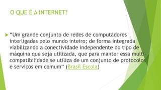 O QUE É A INTERNET?
 “Um grande conjunto de redes de computadores
interligadas pelo mundo inteiro; de forma integrada
viabilizando a conectividade independente do tipo de
máquina que seja utilizada, que para manter essa multi-
compatibilidade se utiliza de um conjunto de protocolos
e serviços em comum“ (Brasil Escola)
 
