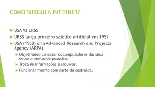 COMO SURGIU A INTERNET?
 USA vs URSS
 URSS lança primeiro satélite artificial em 1957
 USA (1958) cria Advanced Research and Projects
Agency (ARPA)
 Objetivando conectar os computadores dos seus
departamentos de pesquisa.
 Troca de informações e arquivos.
 Funcionar mesmo com parte do destruída.
 