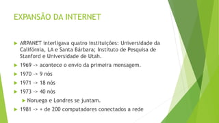 EXPANSÃO DA INTERNET
 ARPANET interligava quatro instituições: Universidade da
Califórnia, LA e Santa Bárbara; Instituto de Pesquisa de
Stanford e Universidade de Utah.
 1969 -> acontece o envio da primeira mensagem.
 1970 -> 9 nós
 1971 -> 18 nós
 1973 -> 40 nós
 Noruega e Londres se juntam.
 1981 -> + de 200 computadores conectados a rede
 