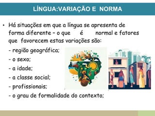 LÍNGUA:VARIAÇÃO E NORMA
• Há situações em que a língua se apresenta de
forma diferente – o que é normal e fatores
que favorecem estas variações são:
- região geográfica;
- o sexo;
- a idade;
- a classe social;
- profissionais;
- o grau de formalidade do contexto;
 