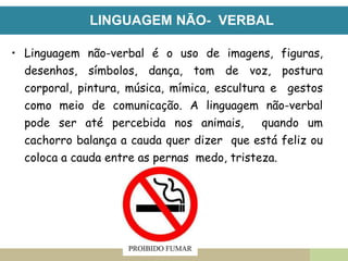 LINGUAGEM NÃO- VERBAL
• Linguagem não-verbal é o uso de imagens, figuras,
desenhos, símbolos, dança, tom de voz, postura
corporal, pintura, música, mímica, escultura e gestos
como meio de comunicação. A linguagem não-verbal
pode ser até percebida nos animais, quando um
cachorro balança a cauda quer dizer que está feliz ou
coloca a cauda entre as pernas medo, tristeza.
 