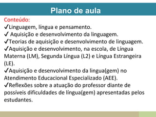 Plano de aula
Conteúdo:
✔Linguagem, língua e pensamento.
✔ Aquisição e desenvolvimento da linguagem.
✔Teorias de aquisição e desenvolvimento de linguagem.
✔Aquisição e desenvolvimento, na escola, de Língua
Materna (LM), Segunda Língua (L2) e Língua Estrangeira
(LE).
✔Aquisição e desenvolvimento da lingua(gem) no
Atendimento Educacional Especializado (AEE).
✔Reflexões sobre a atuação do professor diante de
possíveis dificuldades de língua(gem) apresentadas pelos
estudantes.
 