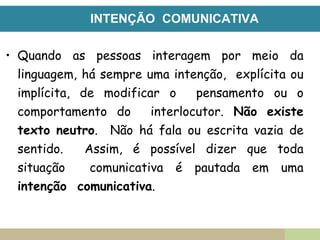 INTENÇÃO COMUNICATIVA
• Quando as pessoas interagem por meio da
linguagem, há sempre uma intenção, explícita ou
implícita, de modificar o pensamento ou o
comportamento do interlocutor. Não existe
texto neutro. Não há fala ou escrita vazia de
sentido. Assim, é possível dizer que toda
situação comunicativa é pautada em uma
intenção comunicativa.
 