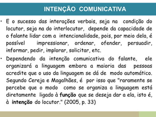 INTENÇÃO COMUNICATIVA
• E o sucesso das interações verbais, seja na condição do
locutor, seja na do interlocutor, depende da capacidade de
o falante lidar com a intencionalidade, pois, por meio dela, é
possível impressionar, ordenar, ofender, persuadir,
informar, pedir, implorar, solicitar, etc.
• Dependendo da intenção comunicativa do falante, ele
organizará a linguagem embora a maioria das pessoas
acredite que o uso da linguagem se dá de modo automático.
Segundo Cereja e Magalhães, é por isso que "raramente se
percebe que o modo como se organiza a linguagem está
diretamente ligado à função que se deseja dar a ela, isto é,
à intenção do locutor." (2005, p. 33)
 