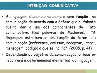 INTENÇÃO COMUNICATIVA
• A linguagem desempenha sempre uma função na
comunicação de acordo com a ênfase que o falante
queira dar a um dos componentes do ato
comunicativo. Nas palavras de Medeiros, "A
linguagem estrutura-se em função do fator de
comunicação (referente, emissor, receptor, canal,
mensagem, código) a que se inclina" (2005, p. 41).
• Dependendo do objetivo da comunicação, o locutor
recorrerá a determinados elementos da linguagem.
 