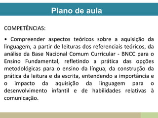 Plano de aula
COMPETÊNCIAS:
• Compreender aspectos teóricos sobre a aquisição da
linguagem, a partir de leituras dos referenciais teóricos, da
análise da Base Nacional Comum Curricular - BNCC para o
Ensino Fundamental, refletindo a prática das opções
metodológicas para o ensino da língua, da construção da
prática da leitura e da escrita, entendendo a importância e
o impacto da aquisição da linguagem para o
desenvolvimento infantil e de habilidades relativas à
comunicação.
 
