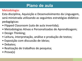 Plano de aula
Metodologia:
Esta disciplina, Aquisição e Desenvolvimento da Linguagem,
será ministrada utilizando as seguintes estratégias didático-
pedagógicas:
• Flipped Classroom (sala de aula invertida);
• Metodologias Ativas e Personalizadas de Aprendizagem;
• Design Thinking;
• Leitura, interpretação, análise e produção de textos;
• Exposição com discussão de ideias;
• Debates;
• Realização de trabalhos de pesquisa;
• Prova(s)
 