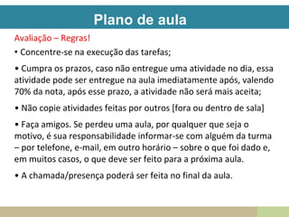 Plano de aula
Avaliação – Regras!
• Concentre-se na execução das tarefas;
• Cumpra os prazos, caso não entregue uma atividade no dia, essa
atividade pode ser entregue na aula imediatamente após, valendo
70% da nota, após esse prazo, a atividade não será mais aceita;
• Não copie atividades feitas por outros [fora ou dentro de sala]
• Faça amigos. Se perdeu uma aula, por qualquer que seja o
motivo, é sua responsabilidade informar-se com alguém da turma
– por telefone, e-mail, em outro horário – sobre o que foi dado e,
em muitos casos, o que deve ser feito para a próxima aula.
• A chamada/presença poderá ser feita no final da aula.
 