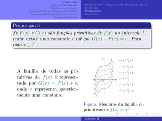 Primitivas
Integral indefinida
Funções integráveis
Propriedade da Integral indefifida
Teorema fundamental do cálculo
Integral definida
Relação entre Funções com Derivadas Iguais
Definição
Proposições
Exercı́cios
Proposição 3
Se F(x) e G(x) são funções primitivas de f(x) no intervalo I,
então existe uma constante c tal que G(x) − F(x) = c. Para
todo x ∈ I.
A famı́lia de todas as pri-
mitivas de f(x) é represen-
tada por G(x) = F(x) + c,
onde c representa generica-
mente uma constante.
Figura: Membros da famı́lia de
primitivas de f(x) = x2
Cálculo II
 