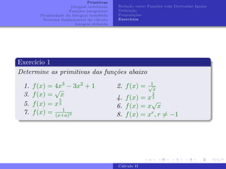 Primitivas
Integral indefinida
Funções integráveis
Propriedade da Integral indefifida
Teorema fundamental do cálculo
Integral definida
Relação entre Funções com Derivadas Iguais
Definição
Proposições
Exercı́cios
Exercı́cio 1
Determine as primitivas das funções abaixo
1. f(x) = 4x3 − 3x2 + 1
3. f(x) =
√
x
5. f(x) = x
5
3
7. f(x) = 1
(x+a)3
2. f(x) = 1
√
x
4. f(x) = x
2
3
6. f(x) = x
√
x
8. f(x) = xr, r 6= −1
Cálculo II
 