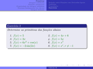 Primitivas
Integral indefinida
Funções integráveis
Propriedade da Integral indefifida
Teorema fundamental do cálculo
Integral definida
Relação entre Funções com Derivadas Iguais
Definição
Proposições
Exercı́cios
Exercı́cio 2
Determine as primitivas das funções abaixo
1. f(x) = 5
3. f(x) = 2x
5. f(x) = 6x2 + cos(x)
7. f(x) = −2 sin(2x)
2. f(x) = 4x + 6
4. f(x) = 5x
6. f(x) = x7
8. f(x) = xr, r 6= −1
Cálculo II
 