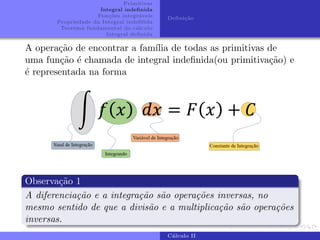 Primitivas
Integral indefinida
Funções integráveis
Propriedade da Integral indefifida
Teorema fundamental do cálculo
Integral definida
Definição
A operação de encontrar a famı́lia de todas as primitivas de
uma função é chamada de integral indefinida(ou primitivação) e
é representada na forma
Observação 1
A diferenciação e a integração são operações inversas, no
mesmo sentido de que a divisão e a multiplicação são operações
inversas.
Cálculo II
 