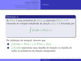 Primitivas
Integral indefinida
Funções integráveis
Propriedade da Integral indefifida
Teorema fundamental do cálculo
Integral definida
Definição
Definição 2
Se F(x) é uma primitiva de f(x), a expressão F(x) + c é
chamada de integral indefinida da função f(x) e é denotada por
Z
f(x)dx = F(x) + c
Da definição da integral, decorre que
i
R
f(x)dx = F(x) + c ⇔ F0(x) = f(x).
ii
R
f(x)dx representa uma famı́lia de funções (a famı́lia de
todas as primitivas da função integrando)
Cálculo II
 
