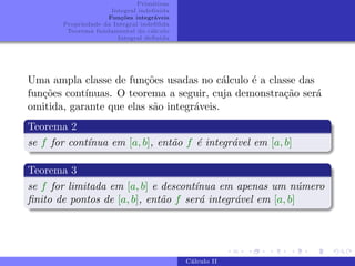 Primitivas
Integral indefinida
Funções integráveis
Propriedade da Integral indefifida
Teorema fundamental do cálculo
Integral definida
Uma ampla classe de funções usadas no cálculo é a classe das
funções contı́nuas. O teorema a seguir, cuja demonstração será
omitida, garante que elas são integráveis.
Teorema 2
se f for contı́nua em [a, b], então f é integrável em [a, b]
Teorema 3
se f for limitada em [a, b] e descontı́nua em apenas um número
finito de pontos de [a, b], então f será integrável em [a, b]
Cálculo II
 