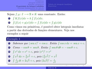 Primitivas
Integral indefinida
Funções integráveis
Propriedade da Integral indefifida
Teorema fundamental do cálculo
Integral definida
Tabela de integrais imediatas
Exercı́cios
Sejam f, g : I −→ R e K uma constante. Então:
i
R
Kf(x)dx = k
R
f(x)dx.
ii
R
(f(x) + g(x))dx =
R
f(x)dx +
R
g(x)dx
Como vimos em primitivas, é possı́vel obter integrais imediatas
a partir das derivadas de funções elementares. Veja nos
exemplos a seguir
Exemplo 4
i Sabemos que ( sen x)0 = cos x. Então
R
cos x dx = sen x + c.
ii Como − cos θ = sen θ. Então
R
sen θ dθ = − cos θ + c.
iii
R
ex dx = ex + c, pois (ex)0 = ex
iv
R
x
2
3 dx = 3
5x
5
3 + c, pois (3
5x
5
3 )0 = x
2
3
v
R 1
√
t
dt = 2
√
t + c, pois (2
√
t)0 = 1
√
t
Cálculo II
 