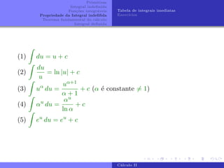 Primitivas
Integral indefinida
Funções integráveis
Propriedade da Integral indefifida
Teorema fundamental do cálculo
Integral definida
Tabela de integrais imediatas
Exercı́cios
(1)
Z
du = u + c
(2)
Z
du
u
= ln |u| + c
(3)
Z
uα
du =
uα+1
α + 1
+ c (α é constante 6= 1)
(4)
Z
αu
du =
αu
ln α
+ c
(5)
Z
eu
du = eu
+ c
Cálculo II
 