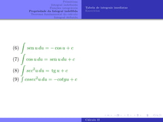 Primitivas
Integral indefinida
Funções integráveis
Propriedade da Integral indefifida
Teorema fundamental do cálculo
Integral definida
Tabela de integrais imediatas
Exercı́cios
(6)
Z
sen u du = − cos u + c
(7)
Z
cos u du = sen u du + c
(8)
Z
sec2
u du = tg u + c
(9)
R
cosec2u du = −cotgu + c
Cálculo II
 