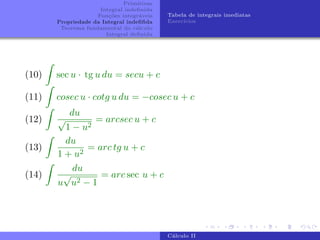 Primitivas
Integral indefinida
Funções integráveis
Propriedade da Integral indefifida
Teorema fundamental do cálculo
Integral definida
Tabela de integrais imediatas
Exercı́cios
(10)
Z
sec u · tg u du = secu + c
(11)
Z
cosec u · cotg u du = −cosec u + c
(12)
Z
du
√
1 − u2
= arcsec u + c
(13)
Z
du
1 + u2
= arc tg u + c
(14)
Z
du
u
√
u2 − 1
= arc sec u + c
Cálculo II
 