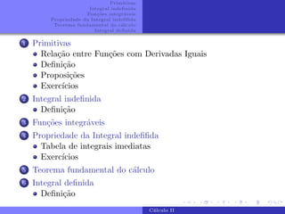 Primitivas
Integral indefinida
Funções integráveis
Propriedade da Integral indefifida
Teorema fundamental do cálculo
Integral definida
1 Primitivas
Relação entre Funções com Derivadas Iguais
Definição
Proposições
Exercı́cios
2 Integral indefinida
Definição
3 Funções integráveis
4 Propriedade da Integral indefifida
Tabela de integrais imediatas
Exercı́cios
5 Teorema fundamental do cálculo
6 Integral definida
Definição
Cálculo II
 