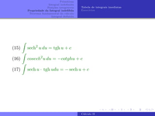 Primitivas
Integral indefinida
Funções integráveis
Propriedade da Integral indefifida
Teorema fundamental do cálculo
Integral definida
Tabela de integrais imediatas
Exercı́cios
(15)
Z
sech2
u du = tgh u + c
(16)
Z
cosech2
u du = −cotghu + c
(17)
Z
sech u · tgh udu = − sech u + c
Cálculo II
 
