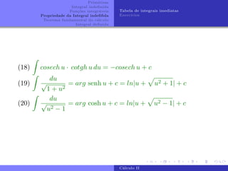 Primitivas
Integral indefinida
Funções integráveis
Propriedade da Integral indefifida
Teorema fundamental do cálculo
Integral definida
Tabela de integrais imediatas
Exercı́cios
(18)
Z
cosech u · cotgh u du = −cosech u + c
(19)
Z
du
√
1 + u2
= arg senh u + c = ln|u +
p
u2 + 1| + c
(20)
Z
du
√
u2 − 1
= arg cosh u + c = ln|u +
p
u2 − 1| + c
Cálculo II
 