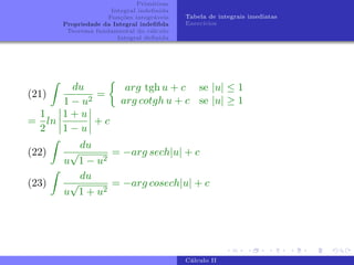 Primitivas
Integral indefinida
Funções integráveis
Propriedade da Integral indefifida
Teorema fundamental do cálculo
Integral definida
Tabela de integrais imediatas
Exercı́cios
(21)
Z
du
1 − u2
=

arg tgh u + c se |u| ≤ 1
arg cotgh u + c se |u| ≥ 1
=
1
2
ln
1 + u
1 − u
+ c
(22)
Z
du
u
√
1 − u2
= −arg sech|u| + c
(23)
Z
du
u
√
1 + u2
= −arg cosech|u| + c
Cálculo II
 