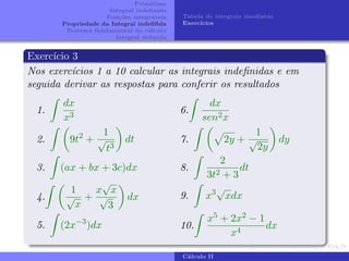 Primitivas
Integral indefinida
Funções integráveis
Propriedade da Integral indefifida
Teorema fundamental do cálculo
Integral definida
Tabela de integrais imediatas
Exercı́cios
Exercı́cio 3
Nos exercı́cios 1 a 10 calcular as integrais indefinidas e em
seguida derivar as respostas para conferir os resultados
1.
Z
dx
x3
2.
Z 
9t2
+
1
√
t3

dt
3.
Z
(ax + bx + 3c)dx
4.
Z 
1
√
x
+
x
√
x
√
3

dx
5.
Z
(2x−3
)dx
6.
Z
dx
sen2x
7.
Z 
p
2y +
1
√
2y

dy
8.
Z
2
3t2 + 3
dt
9.
Z
x3√
xdx
10.
Z
x5 + 2x2 − 1
x4
dx
Cálculo II
 